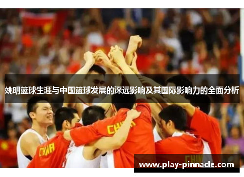 姚明篮球生涯与中国篮球发展的深远影响及其国际影响力的全面分析