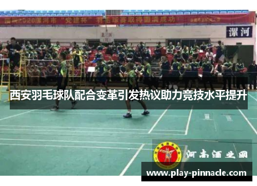 西安羽毛球队配合变革引发热议助力竞技水平提升