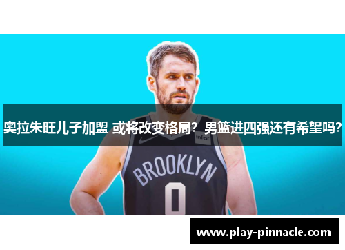 奥拉朱旺儿子加盟 或将改变格局？男篮进四强还有希望吗？